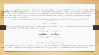 Seprti halnya energi mekanik pada momentum pun berlaku hukum kekekalan, yang kita namakan hukum
kekekalan momentum. berdasarkan hukum III Newton tentang gaya aksi-reaksi, bahwa gaya yng bekerja pada dua
benda sama besar dan berlawanan arah. Hukum kekekalan momentum pad peristiwa tumbukan antara dua buah
benda A dan B jika dari masing masing benda memiliki massa ma dan mb dan keduanya bergerak dengan
percepatan aA dan aB, kita tulis
FA = -FB
mA aA = - mB aB
jika percepatan sebelum dan setelah tumbukan benda A adalah vA dan v’A sedangkan kecepatan sebelum dan
sesudah tumbukan benda B adalah vB dan v’B, maka
mA(v’A- vA) = -mB(v’B- vB)
∆t ∆t
mA(v’A- vA) = -mB(v’B- vB)
mAv’A + mBv’B = mA vA + mB vB
persamaan (mAv’A + mBv’B = mA vA + mB vB) menunujuakan bahwa momentum total yang dimiliki kedua
benda setelah tumbukan sama dengan momentum total yang dimiliki kedua bemda sebelum tumbukan.
 