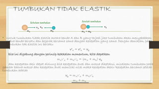 TUMBUKAN TIDAK ELASTIK
• Untuk tumbukan tidak elastik antara benda A dan B yang terjadi jika tumbukan akan menyebabkan
kedua benda bersatu dan begerak bersama sama dengan kecepatan yang sama. Dengan demikian, pada
tumbukan tak elastik ini berlaku
v’A = v’B = v2
bila ini digabung dengan perinsip kekkalan momentum, kita dapatkan
mAv’A + mBv’B = (mA + mB) v2
dan kecepatan akir dapat dihiung bila kecepatan awal dan massa diketahui, misalkan tumbukan pada
gambar bahwa massa dan kecepatan awal memiliki nilai maka kecepatan akhir/kecepatan bersama setelah
tumbukan adalah
v2 = mAv’A + mBv’B
mA + mB
vBvA
mBmA
Sebelum tumbukan
v2
mA + mB
Setelah tumbukan
 