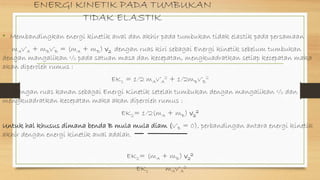 ENERGI KINETIK PADA TUMBUKAN
TIDAK ELASTIK
• Membandingkan energi kinetik awal dan akhir pada tumbukan tidak elastik pada persamaan
mAv’A + mBv’B = (mA + mB) v2 dengan ruas kiri sebagai Energi kinetik sebelum tumbukan
dengan mangalikan ½ pada satuan masa dan kecepatan, mengkuadratkan setiap kecepatan maka
akan diperoleh rumus :
EK1 = 1/2 mAv’A
2 + 1/2mBv’B
2
dengan ruas kanan sebagai Energi Kinetik setelah tumbukan dengan mangalikan ½ dan
mengkuadratkan kecepatan maka akan diperoleh rumus :
EK2= 1/2(mA + mB) v2
2
Untuk hal khusus dimana benda B mula mula diam (v’B = 0), perbandingan antara energi kinetik
akhir dengan energi kinetik awal adalah.
EK2= (mA + mB) v2
2
EK1 mAv’A
2
 
