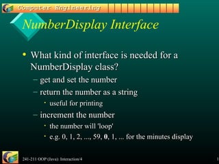 241-211 OOP (Java): Interaction/4 11
NumberDisplay Interface
• What kind of interface is needed for aWhat kind of interface is needed for a
NumberDisplay class?NumberDisplay class?
– get and set the numberget and set the number
– return the number as a stringreturn the number as a string
• useful for printinguseful for printing
– increment the numberincrement the number
• the number will 'loop'the number will 'loop'
• e.g. 0, 1, 2, ..., 59,e.g. 0, 1, 2, ..., 59, 00, 1, ... for the minutes display, 1, ... for the minutes display
 