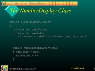 241-211 OOP (Java): Interaction/4 12
The NumberDisplay Class
public class NumberDisplaypublic class NumberDisplay
{{
private int currValue;private int currValue;
private int maxValue;private int maxValue;
// number at which currValue goes back to 0// number at which currValue goes back to 0
public NumberDisplay(int max)public NumberDisplay(int max)
{ maxValue = max;{ maxValue = max;
currValue = 0;currValue = 0;
}}
continued
 
