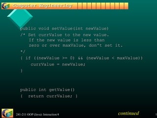 241-211 OOP (Java): Interaction/4 13
public void setValue(int newValue)public void setValue(int newValue)
/* Set currValue to the new value./* Set currValue to the new value.
If the new value is less thanIf the new value is less than
zero or over maxValue, don't set it.zero or over maxValue, don't set it.
*/*/
{ if ((newValue >= 0) && (newValue < maxValue)){ if ((newValue >= 0) && (newValue < maxValue))
currValue = newValue;currValue = newValue;
}}
public int getValue()public int getValue()
{ return currValue; }{ return currValue; }
continued
 