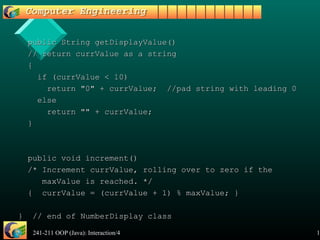 241-211 OOP (Java): Interaction/4 14
public String getDisplayValue()public String getDisplayValue()
// return currValue as a string// return currValue as a string
{{
if (currValue < 10)if (currValue < 10)
return "0" + currValue; //pad string with leading 0return "0" + currValue; //pad string with leading 0
elseelse
return "" + currValue;return "" + currValue;
}}
public void increment()public void increment()
/* Increment currValue, rolling over to zero if the/* Increment currValue, rolling over to zero if the
maxValue is reached. */maxValue is reached. */
{ currValue = (currValue + 1) % maxValue; }{ currValue = (currValue + 1) % maxValue; }
} // end of NumberDisplay class} // end of NumberDisplay class
 