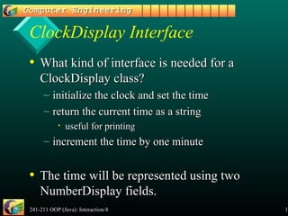 241-211 OOP (Java): Interaction/4 15
ClockDisplay Interface
• What kind of interface is needed for aWhat kind of interface is needed for a
ClockDisplay class?ClockDisplay class?
– initialize the clock and set the timeinitialize the clock and set the time
– return the current time as a stringreturn the current time as a string
• useful for printinguseful for printing
– increment the time by one minuteincrement the time by one minute
• The time will be represented using twoThe time will be represented using two
NumberDisplay fields.NumberDisplay fields.
 