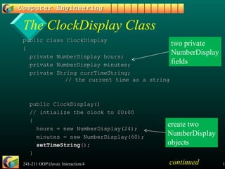241-211 OOP (Java): Interaction/4 16
The ClockDisplay Class
public class ClockDisplaypublic class ClockDisplay
{{
private NumberDisplay hours;private NumberDisplay hours;
private NumberDisplay minutes;private NumberDisplay minutes;
private String currTimeString;private String currTimeString;
// the current time as a string// the current time as a string
public ClockDisplay()public ClockDisplay()
// intialize the clock to 00:00// intialize the clock to 00:00
{{
hours = new NumberDisplay(24);hours = new NumberDisplay(24);
minutes = new NumberDisplay(60);minutes = new NumberDisplay(60);
setTimeStringsetTimeString();();
}}
two private
NumberDisplay
fields
create two
NumberDisplay
objects
continued
 