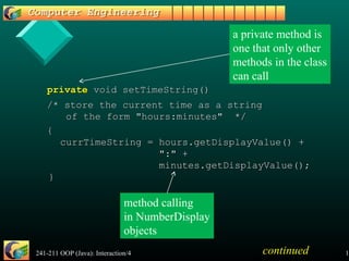 241-211 OOP (Java): Interaction/4 17
privateprivate void setTimeString()void setTimeString()
/* store the current time as a string/* store the current time as a string
of the form "hours:minutes" */of the form "hours:minutes" */
{{
currTimeString = hours.getDisplayValue() +currTimeString = hours.getDisplayValue() +
":" +":" +
minutes.getDisplayValue();minutes.getDisplayValue();
}}
a private method is
one that only other
methods in the class
can call
continued
method calling
in NumberDisplay
objects
 
