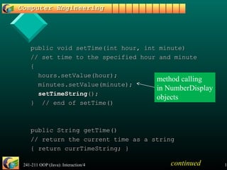 241-211 OOP (Java): Interaction/4 18
public void setTime(int hour, int minute)public void setTime(int hour, int minute)
// set time to the specified hour and minute// set time to the specified hour and minute
{{
hours.setValue(hour);hours.setValue(hour);
minutes.setValue(minute);minutes.setValue(minute);
setTimeStringsetTimeString();();
} // end of setTime()} // end of setTime()
public String getTime()public String getTime()
// return the current time as a string// return the current time as a string
{ return currTimeString; }{ return currTimeString; }
continued
method calling
in NumberDisplay
objects
 