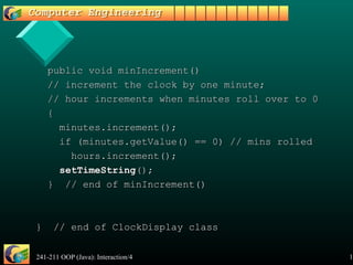 241-211 OOP (Java): Interaction/4 19
public void minIncrement()public void minIncrement()
// increment the clock by one minute;// increment the clock by one minute;
// hour increments when minutes roll over to 0// hour increments when minutes roll over to 0
{{
minutes.increment();minutes.increment();
if (minutes.getValue() == 0) // mins rolledif (minutes.getValue() == 0) // mins rolled
hours.increment();hours.increment();
setTimeStringsetTimeString();();
} // end of minIncrement()} // end of minIncrement()
} // end of ClockDisplay class} // end of ClockDisplay class
 