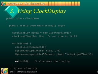 241-211 OOP (Java): Interaction/4 21
3. Using ClockDisplay
public class ClockDemopublic class ClockDemo
{{
public static void main(String[] args)public static void main(String[] args)
{{
ClockDisplay clock = new ClockDisplay();ClockDisplay clock = new ClockDisplay();
clock.setTime(14, 10); // set time to 14:10clock.setTime(14, 10); // set time to 14:10
while(true) {while(true) {
clock.minIncrement();clock.minIncrement();
System.out.println(" tick...");System.out.println(" tick...");
System.out.println("Current time: "+clock.getTime());System.out.println("Current time: "+clock.getTime());
waitwait(100); // slow down the looping(100); // slow down the looping
}}
} // end of main()} // end of main()
 
