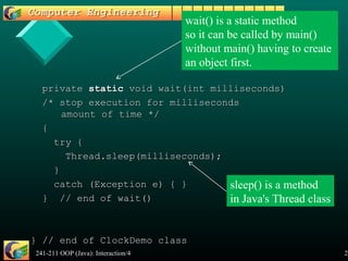241-211 OOP (Java): Interaction/4 22
privateprivate staticstatic void wait(int milliseconds)void wait(int milliseconds)
/* stop execution for milliseconds/* stop execution for milliseconds
amount of time */amount of time */
{{
try {try {
Thread.sleep(milliseconds);Thread.sleep(milliseconds);
}}
catch (Exception e) { }catch (Exception e) { }
} // end of wait()} // end of wait()
} // end of ClockDemo class} // end of ClockDemo class
sleep() is a method
in Java's Thread class
wait() is a static method
so it can be called by main()
without main() having to create
an object first.
 