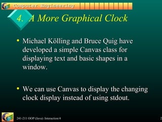 241-211 OOP (Java): Interaction/4 25
4. A More Graphical Clock
• Michael Kölling and Bruce Quig haveMichael Kölling and Bruce Quig have
developed a simple Canvas class fordeveloped a simple Canvas class for
displaying text and basic shapes in adisplaying text and basic shapes in a
window.window.
• We can use Canvas to display the changingWe can use Canvas to display the changing
clock display instead of using stdout.clock display instead of using stdout.
 