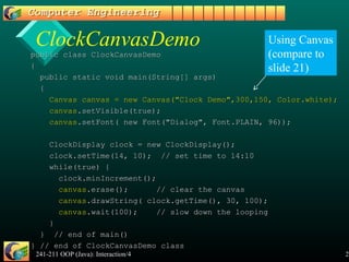 241-211 OOP (Java): Interaction/4 27
ClockCanvasDemo
public class ClockCanvasDemopublic class ClockCanvasDemo
{{
public static void main(String[] args)public static void main(String[] args)
{{
Canvas canvas = new Canvas("Clock Demo",300,150, Color.white);Canvas canvas = new Canvas("Clock Demo",300,150, Color.white);
canvascanvas.setVisible(true);.setVisible(true);
canvascanvas.setFont( new Font("Dialog", Font.PLAIN, 96));.setFont( new Font("Dialog", Font.PLAIN, 96));
ClockDisplay clock = new ClockDisplay();ClockDisplay clock = new ClockDisplay();
clock.setTime(14, 10); // set time to 14:10clock.setTime(14, 10); // set time to 14:10
while(true) {while(true) {
clock.minIncrement();clock.minIncrement();
canvascanvas.erase(); // clear the canvas.erase(); // clear the canvas
canvascanvas.drawString( clock.getTime(), 30, 100);.drawString( clock.getTime(), 30, 100);
canvascanvas.wait(100); // slow down the looping.wait(100); // slow down the looping
}}
} // end of main()} // end of main()
} // end of ClockCanvasDemo class} // end of ClockCanvasDemo class
Using Canvas
(compare to
slide 21)
 