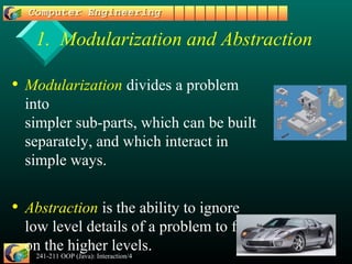 241-211 OOP (Java): Interaction/4 3
1. Modularization and Abstraction
• Modularization divides a problem
into
simpler sub-parts, which can be built
separately, and which interact in
simple ways.
• Abstraction is the ability to ignore
low level details of a problem to focus
on the higher levels.
 
