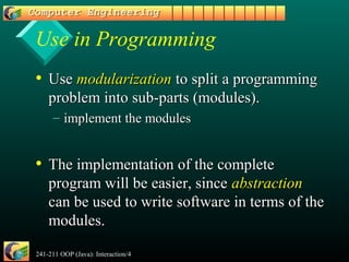 241-211 OOP (Java): Interaction/4 4
Use in Programming
• UseUse modularizationmodularization to split a programmingto split a programming
problem into sub-parts (modules).problem into sub-parts (modules).
– implement the modulesimplement the modules
• The implementation of the completeThe implementation of the complete
program will be easier, sinceprogram will be easier, since abstractionabstraction
can be used to write software in terms of thecan be used to write software in terms of the
modules.modules.
 