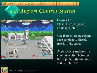 241-211 OOP (Java): Interaction/4 7
e.g. Airport Control System
Classes for:
Plane, Gate, Luggage,
Passenger, etc.
Use them to create objects
such as plane1, plane2,
gate2, myLuggage
Abstraction simplifies the
communication between
the objects; only use their
visible interface.
 