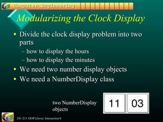 241-211 OOP (Java): Interaction/4 9
Modularizing the Clock Display
• Divide the clock display problem into twoDivide the clock display problem into two
partsparts
– how to display the hourshow to display the hours
– how to display the minuteshow to display the minutes
• We need two number display objectsWe need two number display objects
• We need a NumberDisplay classWe need a NumberDisplay class
two NumberDisplay
objects
 