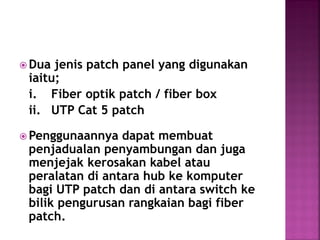 Dua jenis patch panel yang digunakan iaitu; 
i. Fiber optik patch / fiber box 
ii. UTP Cat 5 patch 
Penggunaannya dapat membuat penjadualan penyambungan dan juga menjejak kerosakan kabel atau peralatan di antara hub ke komputer bagi UTP patch dan di antara switch ke bilik pengurusan rangkaian bagi fiber patch. 
 