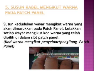 Susun kedudukan wayar mengikut warna yang akan dimasukkan pada Patch Panel. Letakkan setiap wayar mengikut kod warna yang telah dipilih di dalam slot patch panel. (Kod warna mengikut pengeluar/pengilang Patch Panel) 
 