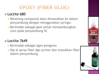Loctite 680 
Retaining compound akan dimasukkan ke dalam penyambung dengan menggunakan syringe. 
Bertindak sebagai gam untuk menyambungkan core pada penyambung SC 
Loctite 7649 
Bertindak sebagai agen pengeras 
Dip @ spray fiber dgn primer dan masukkan fiber dalam penyambung. 
 