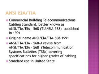 Commercial Building Telecommunications Cabling Standard, better known as ANSI/TIA/EIA – 568 (TIA/EIA-568) published in 1991 
Original name ANSI/EIA/TIA-568-1991 
ANSI/TIA/EIA – 568-A revise from ANSI/TIA/EIA – 568 (Telecommunication Systems Bulletins (TSBs) covering specifications for higher grades of cabling 
Standard use in United State  