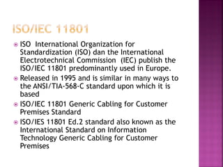 ISO International Organization for Standardization (ISO) dan the International Electrotechnical Commission (IEC) publish the ISO/IEC 11801 predominantly used in Europe. 
Released in 1995 and is similar in many ways to the ANSI/TIA-568-C standard upon which it is based 
ISO/IEC 11801 Generic Cabling for Customer Premises Standard 
ISO/IES 11801 Ed.2 standard also known as the International Standard on Information Technology Generic Cabling for Customer Premises  