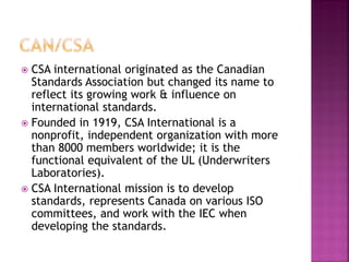 CSA international originated as the Canadian Standards Association but changed its name to reflect its growing work & influence on international standards. 
Founded in 1919, CSA International is a nonprofit, independent organization with more than 8000 members worldwide; it is the functional equivalent of the UL (Underwriters Laboratories). 
CSA International mission is to develop standards, represents Canada on various ISO committees, and work with the IEC when developing the standards.  
