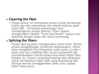 Cleaving the fiber 
Proses cleave ini merupakan proses untuk membuang buffer dan dan memotong core sebaik-baiknya pada sudut 90% . Ini kerana pemotongan core mempengaruhi proses splicing. Fiber cleaver menggunakan kaedah “score-and-break” supaya core dipotong dengan tepat dan selari/serenjang. 
Splicing the fibers 
Proses splicing perlu menggunakan mesin khas. Ketika proses penggabungan (fusion)ini dilaksanakan, mesin akan mengambil kira ketepatan sudut paksi x,y dan z pada core dan cladding fiber secara automatik dan menyambungkan semula kedua-dua belah kabel fiber. Selepas itu, proses recoating/heating akan dilakukan untuk memastikan kabel fiber yang disambung tadi ditutup semula (menggantikan jaket asal) supaya kabel tidak putus.  