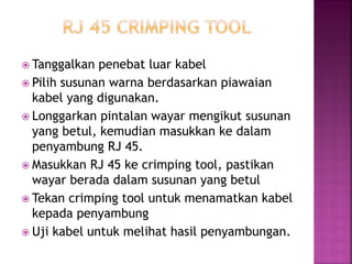 Tanggalkan penebat luar kabel 
Pilih susunan warna berdasarkan piawaian kabel yang digunakan. 
Longgarkan pintalan wayar mengikut susunan yang betul, kemudian masukkan ke dalam penyambung RJ 45. 
Masukkan RJ 45 ke crimping tool, pastikan wayar berada dalam susunan yang betul 
Tekan crimping tool untuk menamatkan kabel kepada penyambung 
Uji kabel untuk melihat hasil penyambungan.  