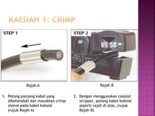 1.Potong panjang kabel yang dikehendaki dan masukkan crimp sleeve pada kabel koksial (rujuk Rajah A) 
2. Dengan menggunakan coaxial stripper, potong kabel koksial seperti rajah di atas. (rujuk Rajah B) 
Rajah A 
Rajah B  