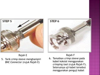 5. Tarik crimp sleeve menghampiri BNC Connector (rujuk Rajah E) 
6. Tamatkan crimp sleeve pada kabel koksial menggunakan crimping tool (rujuk Rajah F). Seterusnya uji kabel tersebut menggunakan penguji kabel 
Rajah E 
Rajah F  