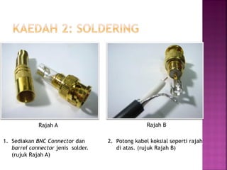 1.Sediakan BNC Connector dan barrel connector jenis solder. (rujuk Rajah A) 
2. Potong kabel koksial seperti rajah di atas. (rujuk Rajah B) 
Rajah A 
Rajah B  