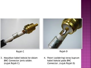 3. Masukkan kabel koksial ke dalam BNC Connector jenis solder. 
(rujuk Rajah C) 
4. Pateri (soldering) teras kuprum kabel koksial pada BNC Connector. (rujuk Rajah D) 
Rajah C 
Rajah D  