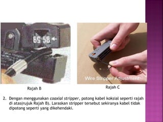 Rajah B 
Rajah C 
2. Dengan menggunakan coaxial stripper, potong kabel koksial seperti rajah di atas(rujuk Rajah B). Laraskan stripper tersebut sekiranya kabel tidak dipotong seperti yang dikehendaki.  