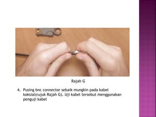 4. Pusing bnc connector sebaik mungkin pada kabel koksial(rujuk Rajah G). Uji kabel tersebut menggunakan penguji kabel 
Rajah G  
