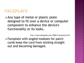 Any type of metal or plastic plate designed to fit over a device or computer component to enhance the device's functionality or its looks. 
http://www.webopedia.com/TERM/F/faceplate.html 
Faceplate with angled modules for patch cords keep the cord from sticking straight out and becoming damaged.  