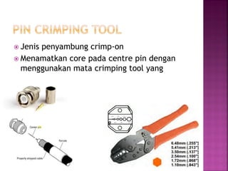 Jenis penyambung crimp-on 
Menamatkan core pada centre pin dengan menggunakan mata crimping tool yang sesuai.  