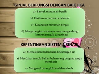 GINJAL BERFUNGSI DENGAN BAIK JIKA
a) Banyak minum air bersih
b) Elakkan minuman beralkohol

c) Kurangkan minuman bergas
d) Mengurangkan makanan yang mengandungi
kandungan gula yang tinggi

KEPENTINGAN SISTEM URINARI
a) Memastikan badan tidak kekurangan air

a) Mendapat semula bahan-bahan yang berguna tanpa
membazir
a) Mengawal paras glukosa dalam darah

 