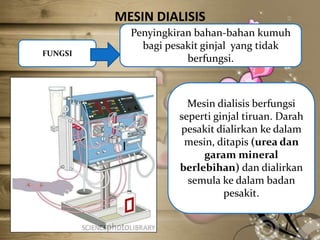 MESIN DIALISIS
FUNGSI

Penyingkiran bahan-bahan kumuh
bagi pesakit ginjal yang tidak
berfungsi.

Mesin dialisis berfungsi
seperti ginjal tiruan. Darah
pesakit dialirkan ke dalam
mesin, ditapis (urea dan
garam mineral
berlebihan) dan dialirkan
semula ke dalam badan
pesakit.

 
