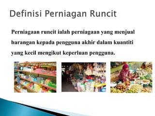 Perniagaan runcit ialah perniagaan yang menjual
barangan kepada pengguna akhir dalam kuantiti
yang kecil mengikut keperluan pengguna.
 