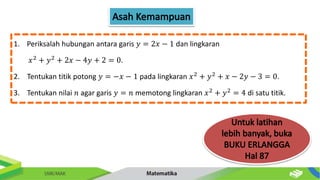1. Periksalah hubungan antara garis 𝑦 = 2𝑥 − 1 dan lingkaran
𝑥2
+ 𝑦2
+ 2𝑥 − 4𝑦 + 2 = 0.
2. Tentukan titik potong 𝑦 = −𝑥 − 1 pada lingkaran 𝑥2
+ 𝑦2
+ 𝑥 − 2𝑦 − 3 = 0.
3. Tentukan nilai 𝑛 agar garis 𝑦 = 𝑛 memotong lingkaran 𝑥2
+ 𝑦2
= 4 di satu titik.
 