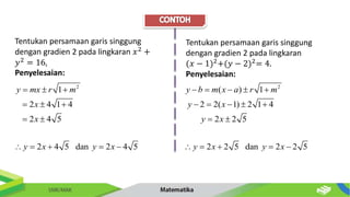 Tentukan persamaan garis singgung
dengan gradien 2 pada lingkaran 𝑥2
+
𝑦2
= 16.
Penyelesaian:
2
1
2 4 1 4
2 4 5
2 4 5 dan 2 4 5
y mx r m
x
x
y x y x
  
  
 
    
Tentukan persamaan garis singgung
dengan gradien 2 pada lingkaran
(𝑥 − 1)2
+(𝑦 − 2)2
= 4.
Penyelesaian:
2
( ) 1
2 2( 1) 2 1 4
2 2 5
2 2 5 dan 2 2 5
y b m x a r m
y x
y x
y x y x
    
    
 
    
 