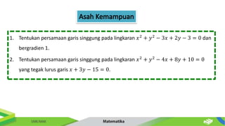 1. Tentukan persamaan garis singgung pada lingkaran 𝑥2
+ 𝑦2
− 3𝑥 + 2𝑦 − 3 = 0 dan
bergradien 1.
2. Tentukan persamaan garis singgung pada lingkaran 𝑥2 + 𝑦2 − 4𝑥 + 8𝑦 + 10 = 0
yang tegak lurus garis 𝑥 + 3𝑦 − 15 = 0.
 