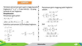 Tentukan persamaan garis-garis singgung pada
lingkaran 𝑥2
+ 𝑦2
= 9 dari titik (0, −5) yang
terletak di luar lingkaran.
Penyelesaian:
Persamaan garis polar:
Substitusi persamaan (1) terhadap lingkaran.
2
1 1
9
(0) ( 5) 9 . . . (1)
5
xx yy r
x y y
 
     
Persamaan garis singgung pada lingkaran
adalah:
dan
2
1 1
(:( 3))
12 9
9
5 5
12 9 45
4 3 15 0
xx yy r
x y
x y
x y

 
   
   
   
   
  
   
(:3)
2
1 1
12 9
9
5 5
12 9 45
4 3 15 0
xx yy r
x y
x y
x y
 
   
  
   
   
 
   
 