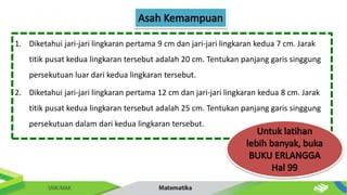 1. Diketahui jari-jari lingkaran pertama 9 cm dan jari-jari lingkaran kedua 7 cm. Jarak
titik pusat kedua lingkaran tersebut adalah 20 cm. Tentukan panjang garis singgung
persekutuan luar dari kedua lingkaran tersebut.
2. Diketahui jari-jari lingkaran pertama 12 cm dan jari-jari lingkaran kedua 8 cm. Jarak
titik pusat kedua lingkaran tersebut adalah 25 cm. Tentukan panjang garis singgung
persekutuan dalam dari kedua lingkaran tersebut.
 