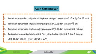 1. Tentukan pusat dan jari-jari dari lingkaran dengan persamaan 3𝑥2
+ 3𝑦2
− 27 = 0
2. Tentukan persamaan lingkaran dengan pusat 𝑂(0,0) dan jari-jari 5 cm
3. Tentukan persamaan lingkaran dengan pusat 𝑂(0,0) dan melalui titik ( 6, 6)
4. Periksalah tempat kedudukan titik 𝑃(𝑥, 𝑦) terhadap titik-titik A dan B dengan
A(0, 1) dan B(0, 4) ; {𝑃(𝑥, 𝑦)|𝑃𝐵 = 2𝑃𝐴}
 