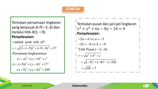 Tentukan persamaan lingkaran
yang berpusat di P(−5, 6) dan
melalui titik A(3, −9).
Penyelesaian:
2 2
2 2 2
2 2 2
2 2
adalah jarak titik :
(3 ( 5)) ( 9 6) 17
Persamaan lingkarannya:
( ) ( )
( ( 5)) ( 6) 17
( 5) ( 6) 289
r AP
r
x a y b r
x y
x y
      
   
    
   
Tentukan pusat dan jari-jari lingkaran
𝑥2 + 𝑦2 + 6𝑥 − 8𝑦 − 24 = 0
Penyelesaian:
2 2
2 2
2 6 3
2 8 4
Titik Pusat ( 3, 4)
( 3) ( 4) ( 24)
49 7
a a
b b
r a b c
    
     
 
  
     
 
 