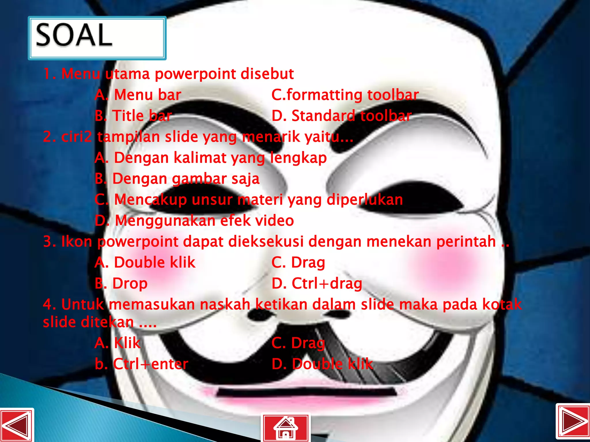 1. Menu utama powerpoint disebut
        A. Menu bar             C.formatting toolbar
        B. Title bar            D. Standard toolbar
2. ciri2 tampilan slide yang menarik yaitu...
        A. Dengan kalimat yang lengkap
        B. Dengan gambar saja
        C. Mencakup unsur materi yang diperlukan
        D. Menggunakan efek video
3. Ikon powerpoint dapat dieksekusi dengan menekan perintah ..
        A. Double klik          C. Drag
        B. Drop                 D. Ctrl+drag
4. Untuk memasukan naskah ketikan dalam slide maka pada kotak
slide ditekan ....
        A. Klik                 C. Drag
        b. Ctrl+enter           D. Double klik
 