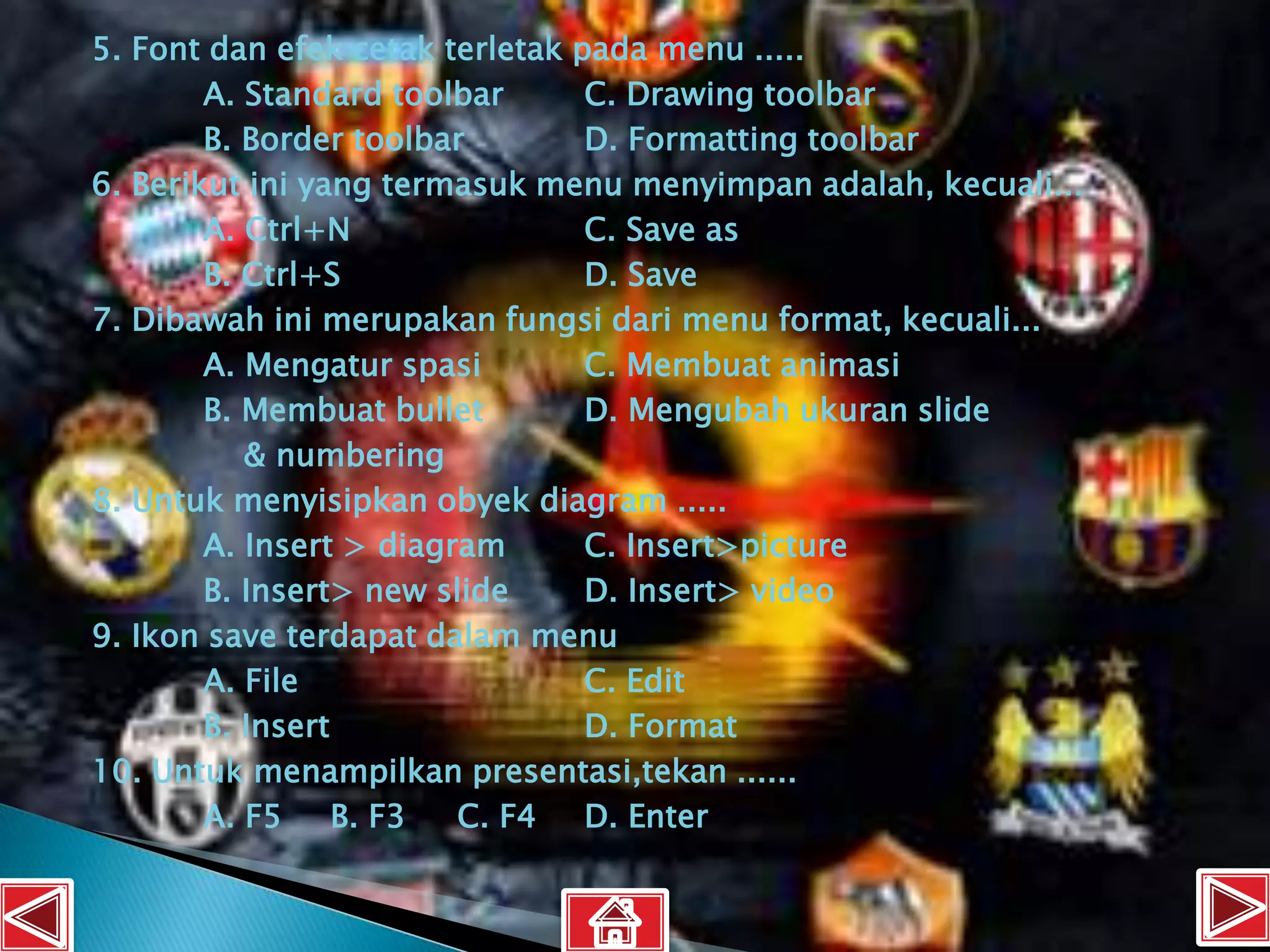 5. Font dan efek cetak terletak pada menu .....
        A. Standard toolbar      C. Drawing toolbar
        B. Border toolbar        D. Formatting toolbar
6. Berikut ini yang termasuk menu menyimpan adalah, kecuali...
        A. Ctrl+N                C. Save as
        B. Ctrl+S                D. Save
7. Dibawah ini merupakan fungsi dari menu format, kecuali...
        A. Mengatur spasi        C. Membuat animasi
        B. Membuat bullet        D. Mengubah ukuran slide
           & numbering
8. Untuk menyisipkan obyek diagram .....
        A. Insert > diagram      C. Insert>picture
        B. Insert> new slide     D. Insert> video
9. Ikon save terdapat dalam menu
        A. File                  C. Edit
        B. Insert                D. Format
10. Untuk menampilkan presentasi,tekan ......
        A. F5     B. F3  C. F4   D. Enter
 