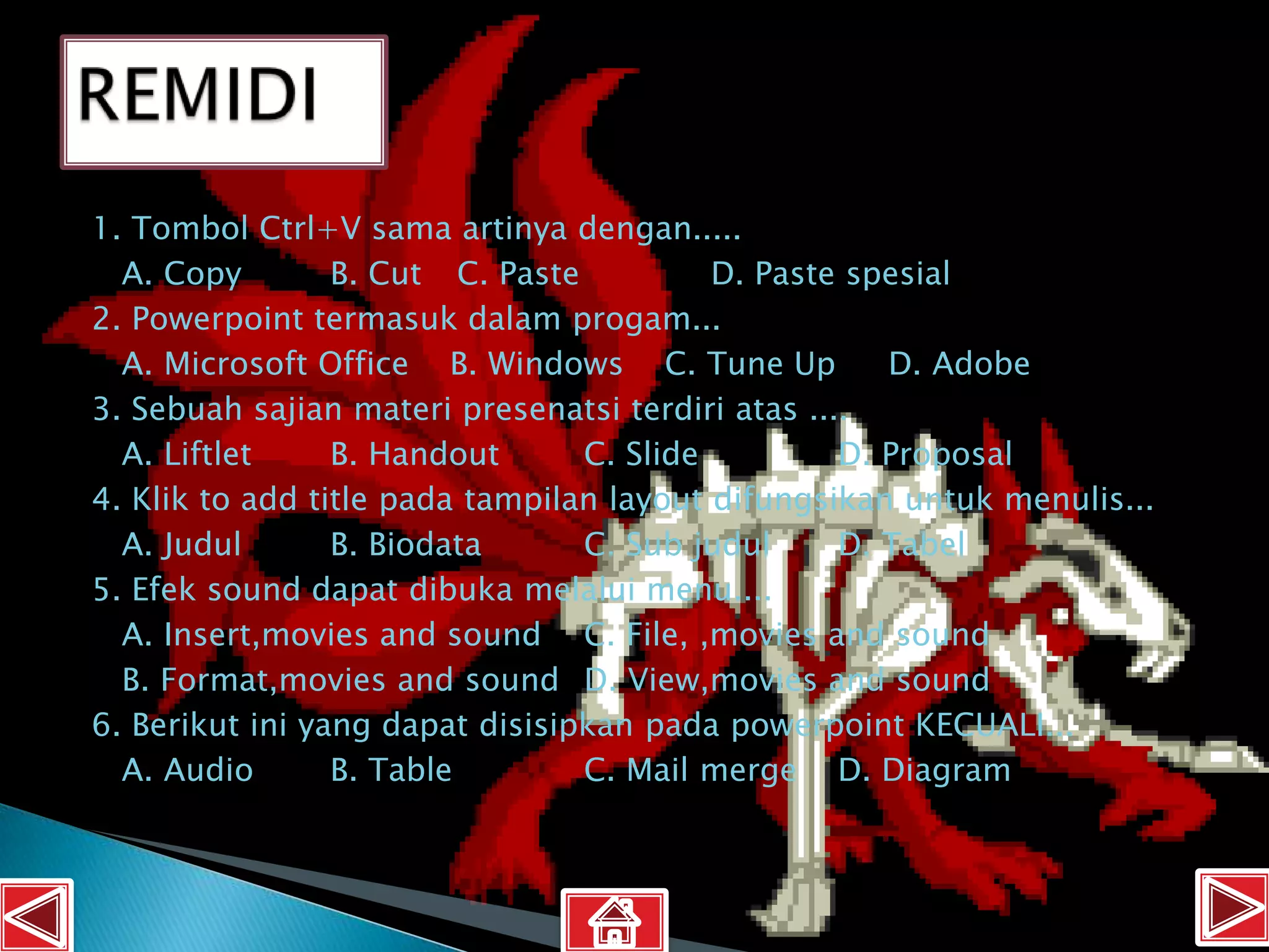 1. Tombol Ctrl+V sama artinya dengan.....
  A. Copy        B. Cut C. Paste          D. Paste spesial
2. Powerpoint termasuk dalam progam...
  A. Microsoft Office B. Windows C. Tune Up           D. Adobe
3. Sebuah sajian materi presenatsi terdiri atas ....
  A. Liftlet     B. Handout      C. Slide          D. Proposal
4. Klik to add title pada tampilan layout difungsikan untuk menulis...
  A. Judul       B. Biodata      C. Sub judul      D. Tabel
5. Efek sound dapat dibuka melalui menu....
  A. Insert,movies and sound C. File, ,movies and sound
  B. Format,movies and sound D. View,movies and sound
6. Berikut ini yang dapat disisipkan pada powerpoint KECUALI...
  A. Audio       B. Table        C. Mail merge D. Diagram
 