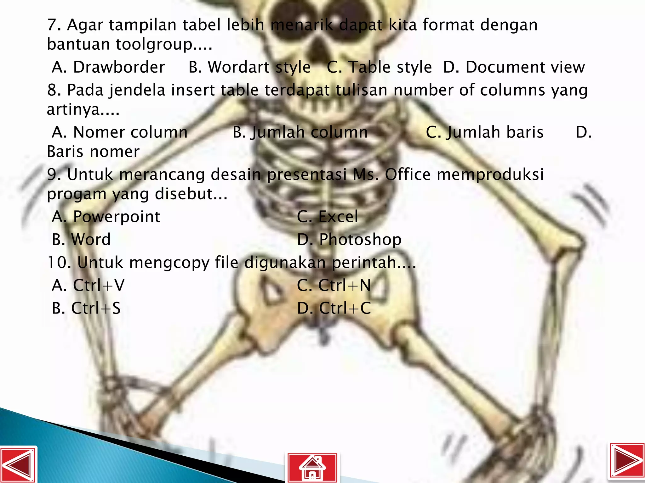 7. Agar tampilan tabel lebih menarik dapat kita format dengan
bantuan toolgroup....
 A. Drawborder B. Wordart style C. Table style D. Document view
8. Pada jendela insert table terdapat tulisan number of columns yang
artinya....
 A. Nomer column         B. Jumlah column        C. Jumlah baris   D.
Baris nomer
9. Untuk merancang desain presentasi Ms. Office memproduksi
progam yang disebut...
 A. Powerpoint                   C. Excel
 B. Word                         D. Photoshop
10. Untuk mengcopy file digunakan perintah....
 A. Ctrl+V                       C. Ctrl+N
 B. Ctrl+S                       D. Ctrl+C
 